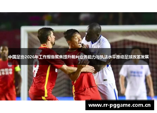 中国足协2026年工作报告聚焦提升裁判业务能力与执法水平推动足球改革发展
