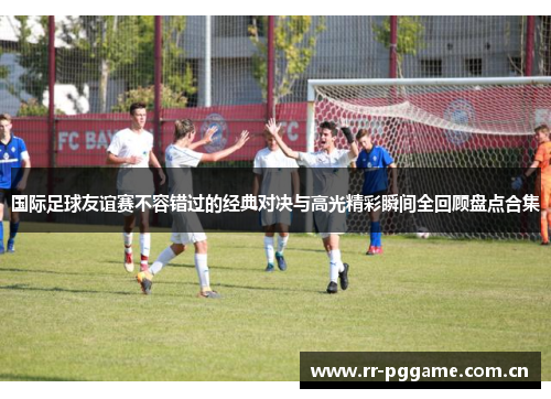 国际足球友谊赛不容错过的经典对决与高光精彩瞬间全回顾盘点合集